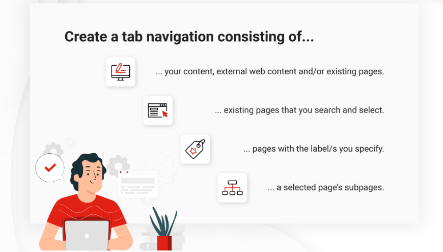 Quickly generate tab navigations based on page labels, subpages, or the pages you select manually. You can also create tab navigations consisting of your own content and macros.