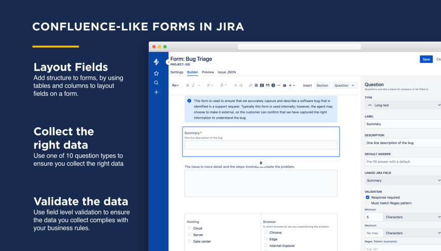 Within in Jira build forms in a a confluence-like editor.  Logically structure questions in the form, using columns or tables. Add information or warning boxes to improve user understanding.