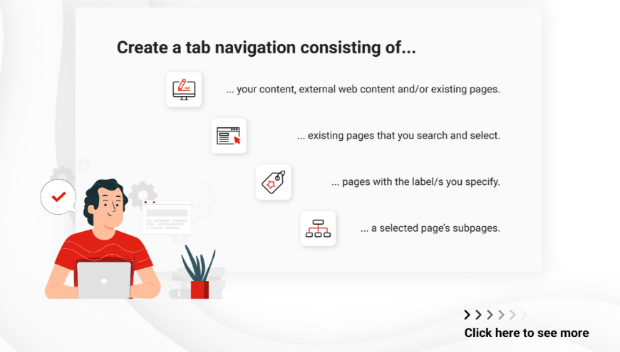 Quickly generate tab navigations based on page labels, subpages, or the pages you select manually. You can also create tab navigations consisting of your own content and macros.