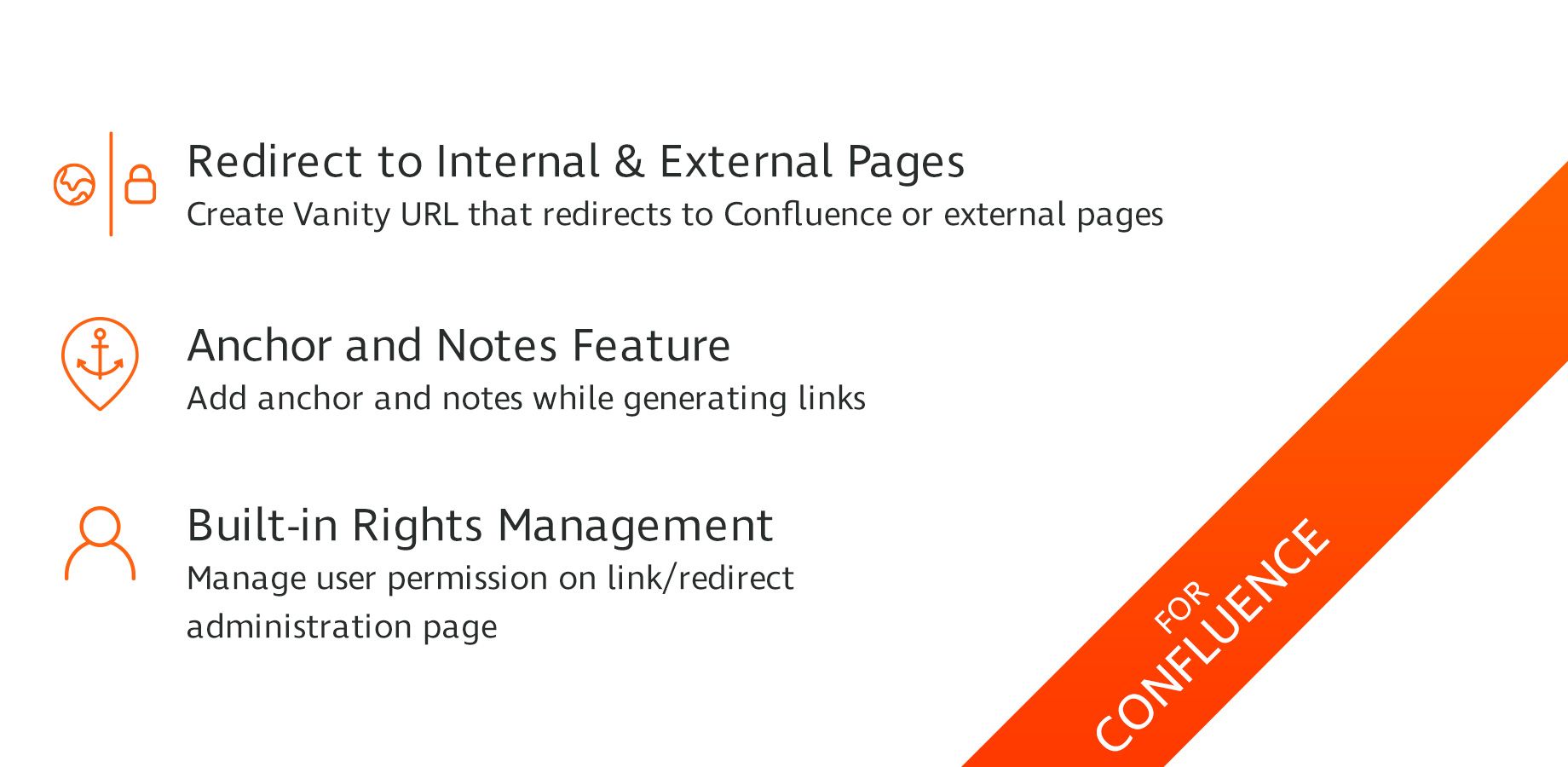 Create Vanity URL that redirects to Confluence or external pages
Add anchor and notes while generating links
Manage user permission on link/redirect administration page
User friendly and quick setup
