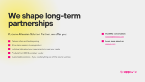 We’re open to collaboration and long-term partnerships. For Atlassian Solution Partners, we have special and tailored offers. Contact us via partners@appsvio.com to get yours.