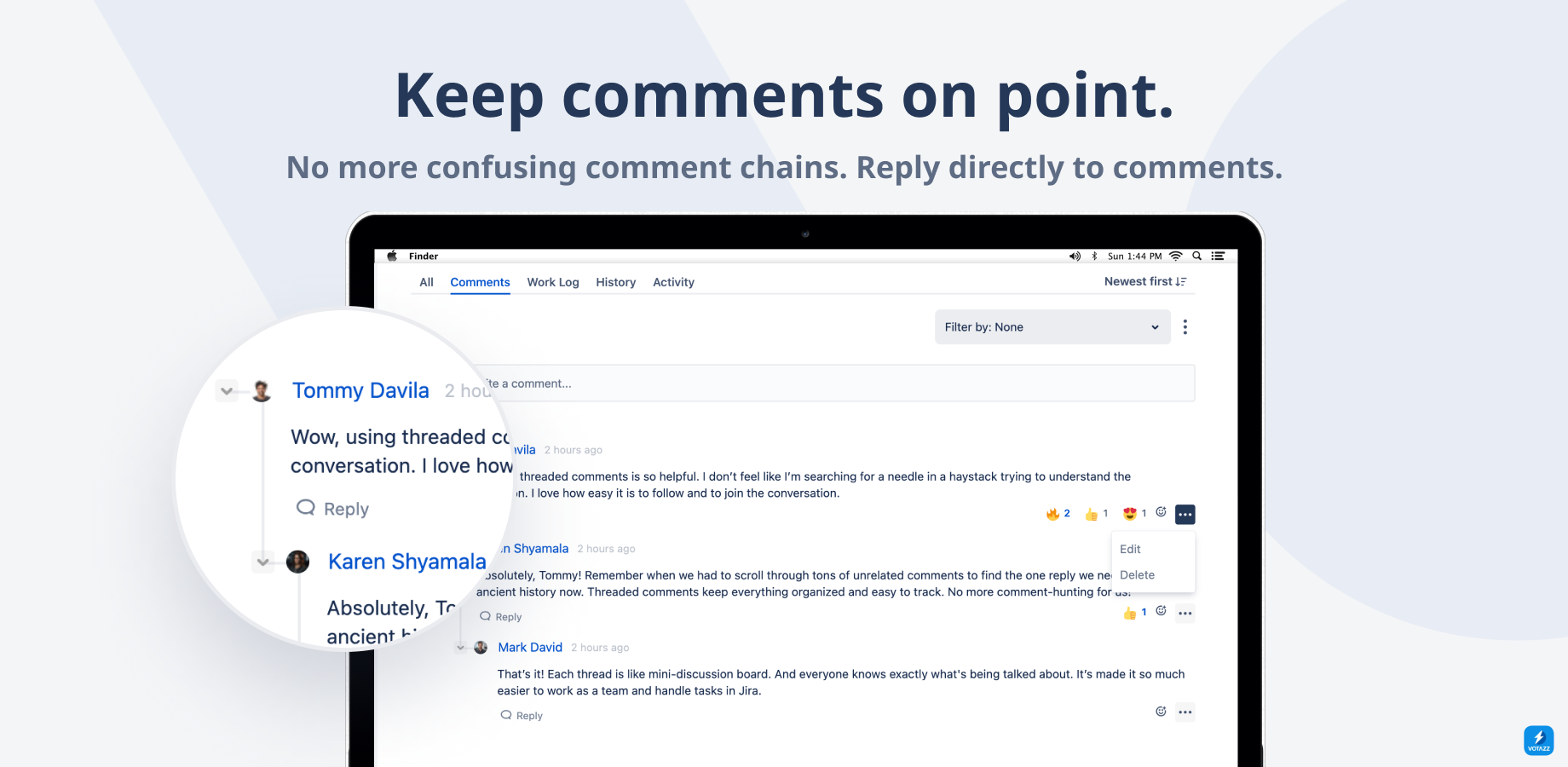Threaded comments for Jira just like your teams have in Slack and MS Teams. 

The fastest way for teams to swarm on issues without making a mess of the comments.