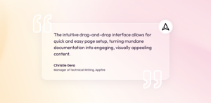 Christie Gera, Manager of Technical Writing at Appfire: "The intuitive drag-and-drop interface allows for quick and easy page setup, turning mundane documentation into engaging, visually appealing content."
