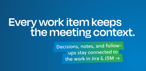Keep the full meeting context connected to every Jira and JSM work item. Decisions, notes, and follow-ups stay easy to find, so teams can understand what was agreed and what happens next.