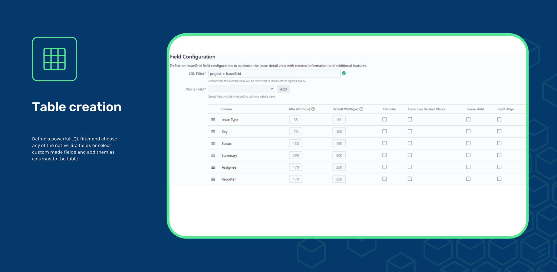 Define a powerful JQL filter and choose any of the native Jira fields or select custom made fields and add them as columns to the table.