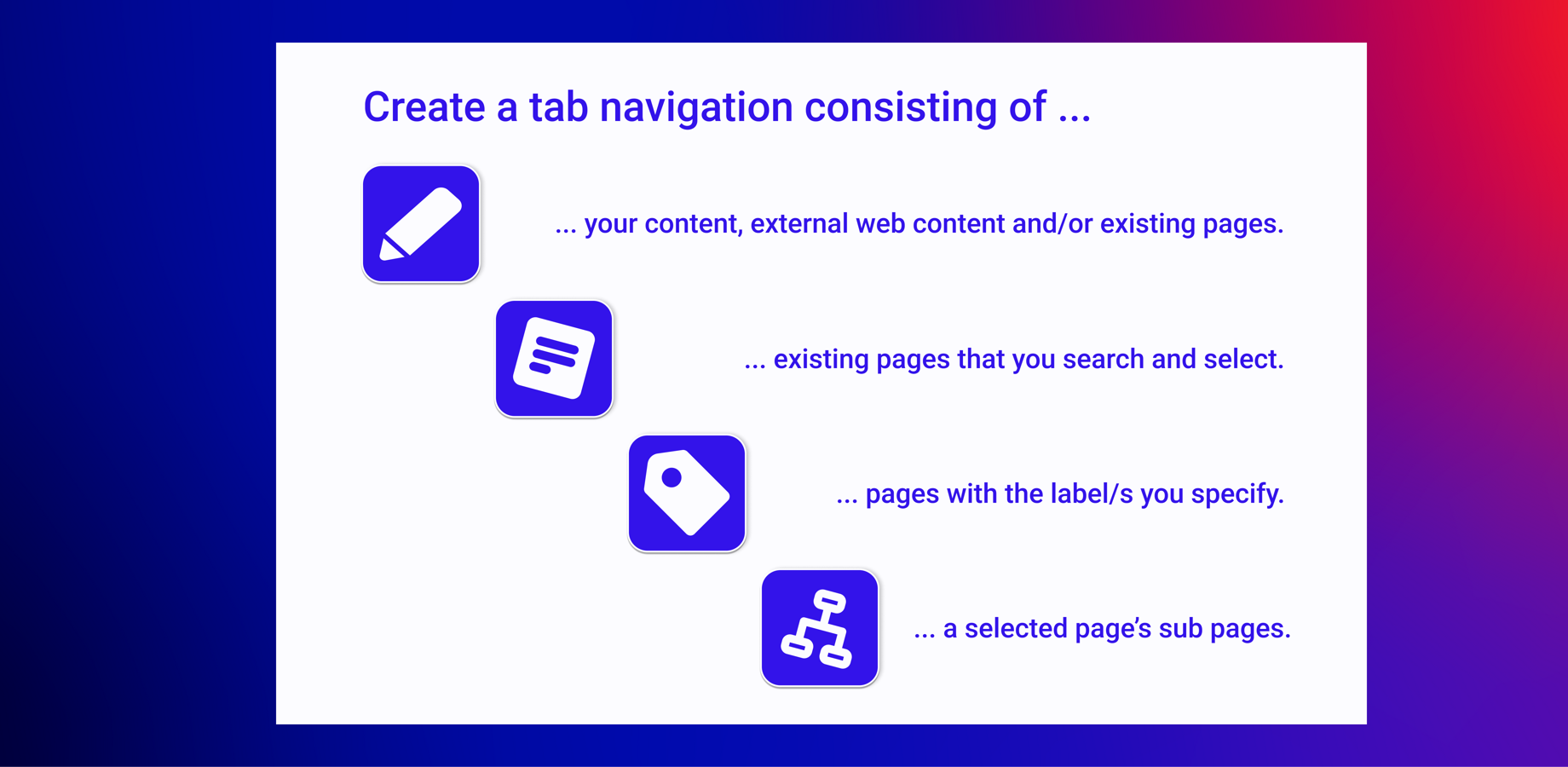 Quickly generate tab navigations based on page labels, subpages, or the pages you select manually. You can also create tab navigations consisting of your own content and macros.