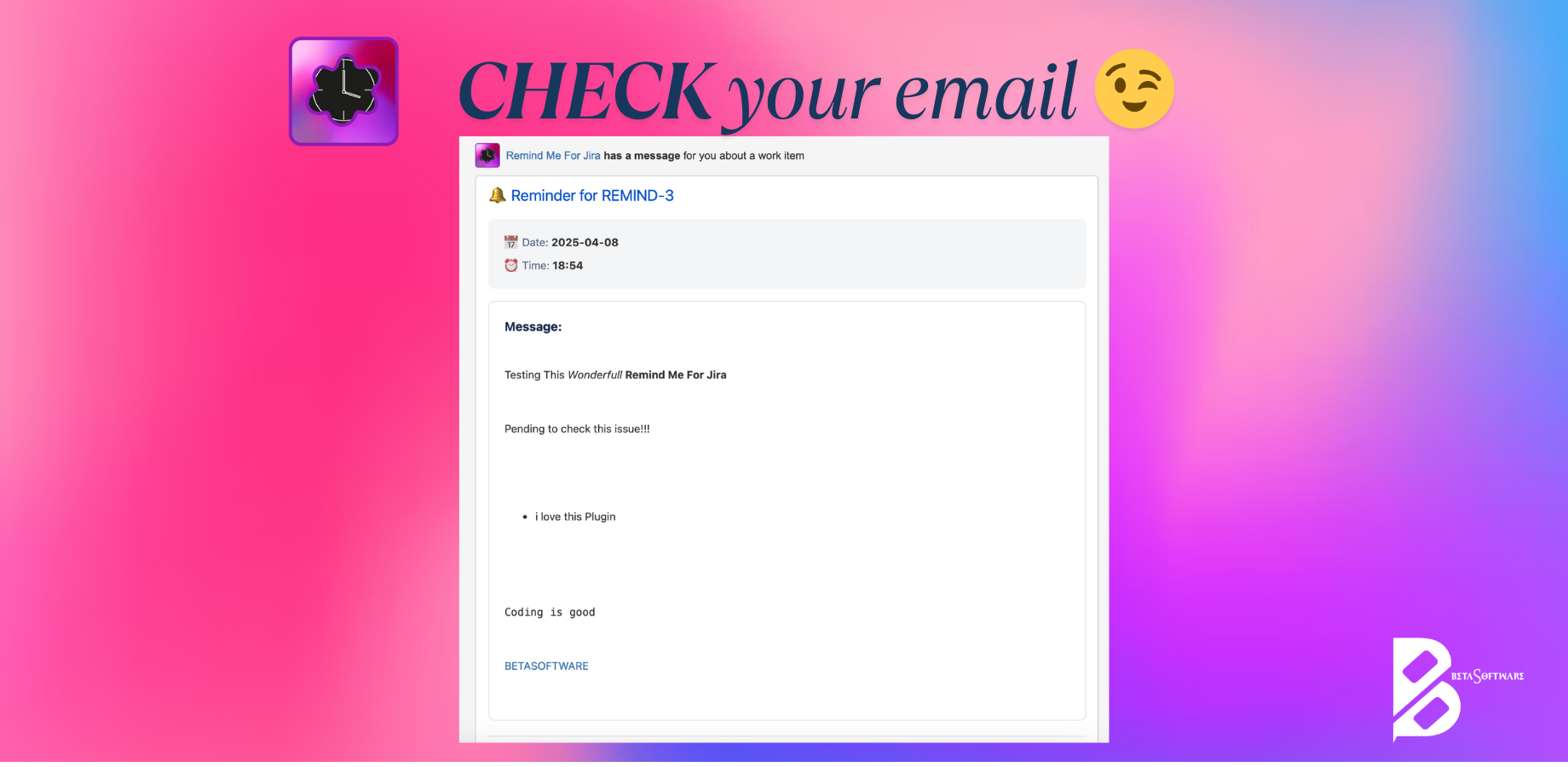 CHECK your email: ​Receive beautifully formatted email reminders with all your markdown styling preserved. Each notification includes the issue key, scheduled date/time, and your custom message with a link back to Jira