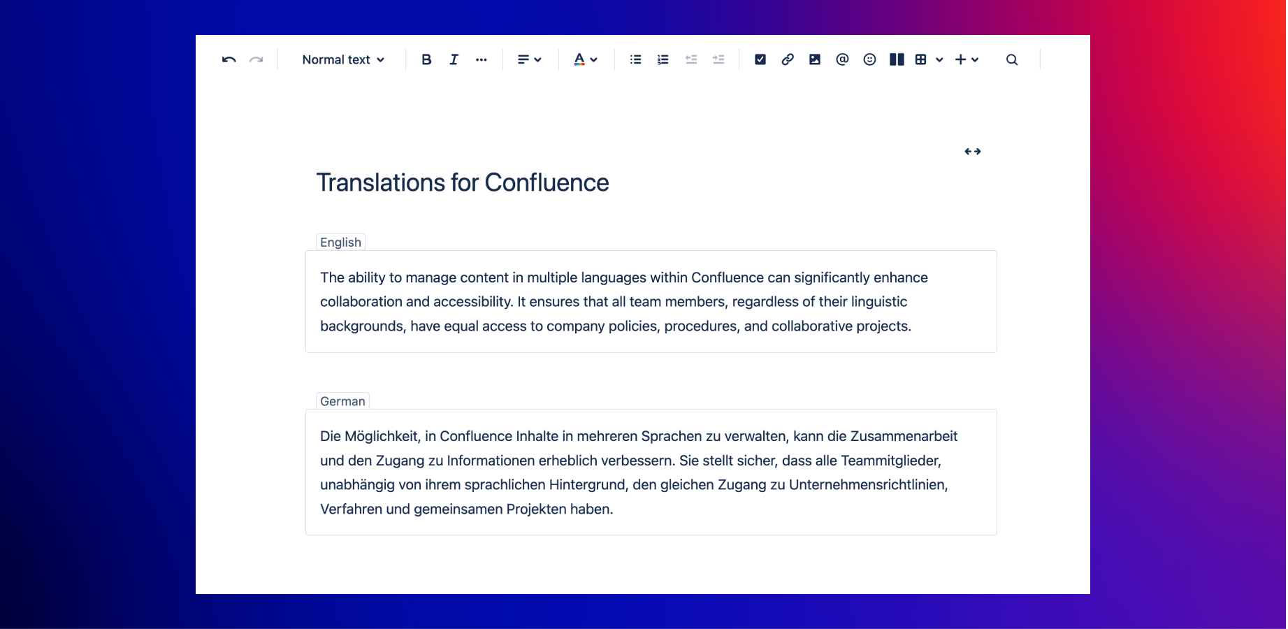 Use the language macros to create and edit content in different languages on a single Confluence page. Users will see content only in their chosen language.